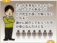 ２「ネットを見るとホームページはたくさんあるけどどの先生が良いか解らないしなぁ？誰かに紹介してもらった方が安心なんだけどな・・」
