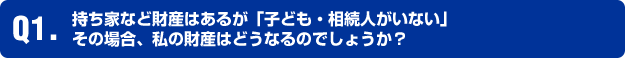 Q1.持ち家など財産はあるが「子ども・相続人がいない」 その場合、私の財産はどうなるのでしょうか?